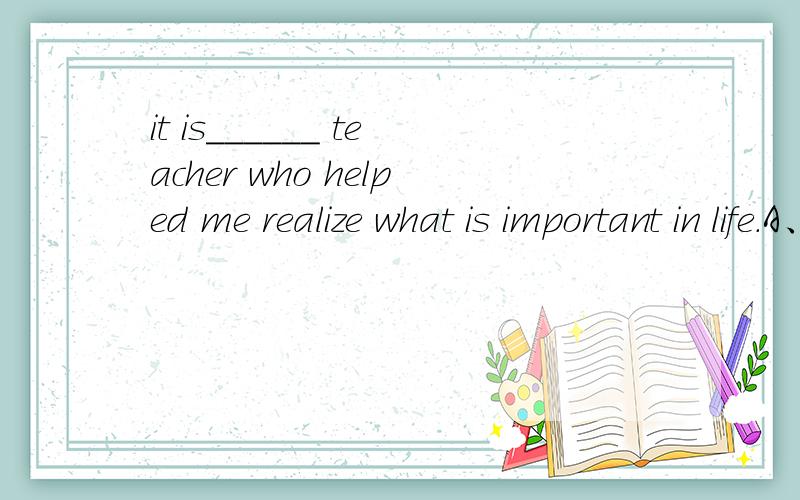 it is______ teacher who helped me realize what is important in life.A、the just B、right C、the very D、quite选哪个啊 为什么啊