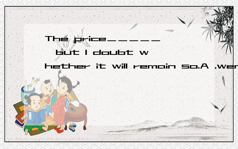 The price＿＿＿＿＿,but I doubt whether it will remain so.A .went down B .will go down C .has gone down D .was going down 为什么?