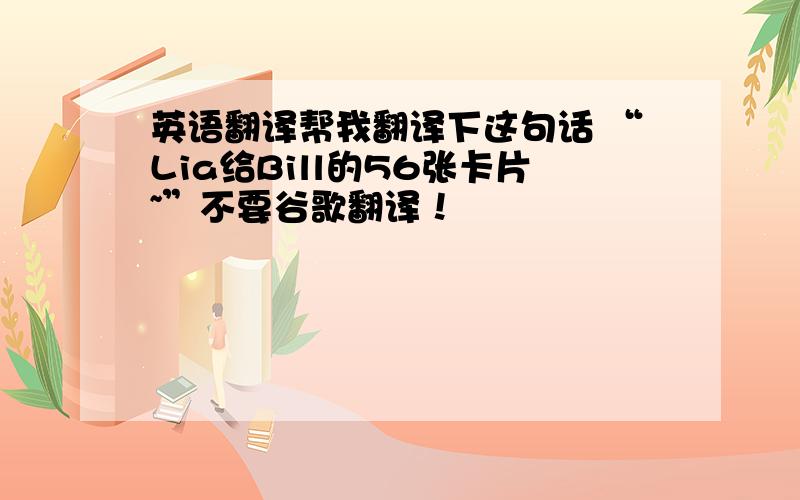 英语翻译帮我翻译下这句话 “Lia给Bill的56张卡片~”不要谷歌翻译！