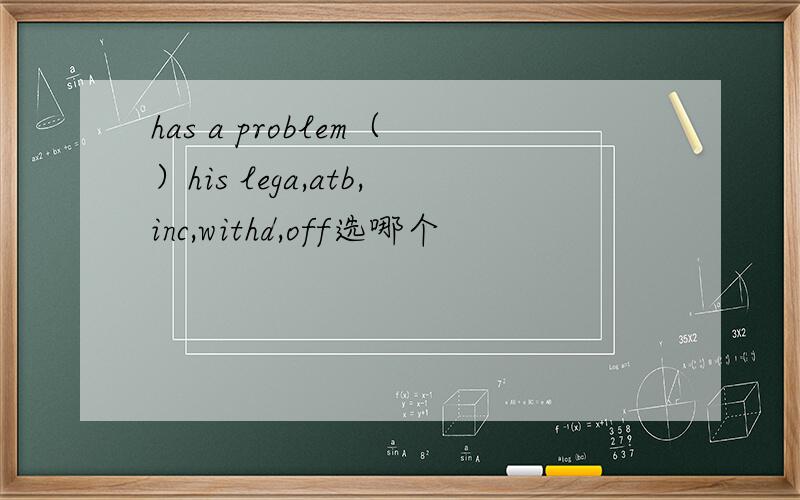 has a problem（）his lega,atb,inc,withd,off选哪个