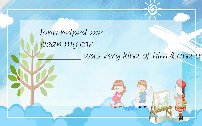John helped me clean my car _________ was very kind of him.A.and this B.and that C.it D.which为什么选D?