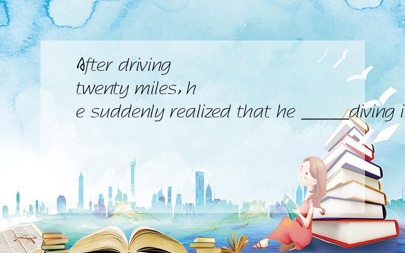 After driving twenty miles,he suddenly realized that he _____diving in a wrong direction.a had been b was 选那个为什么谢谢