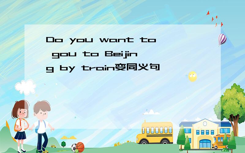 Do you want to gou to Beijing by train变同义句