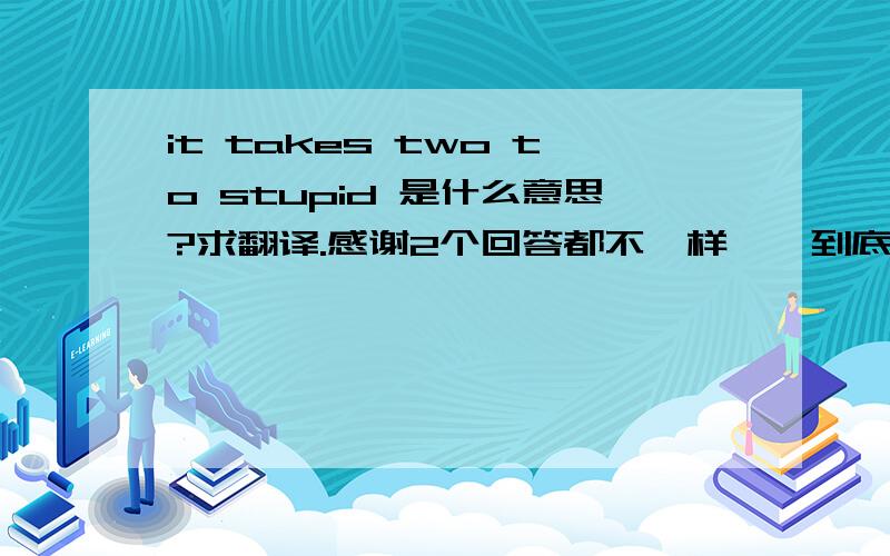 it takes two to stupid 是什么意思?求翻译.感谢2个回答都不一样……到底什么是正确的？