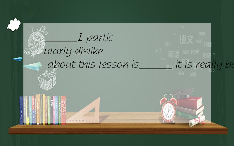 ______I particularly dislike about this lesson is______ it is really boring.空格中填什么?说明下原因