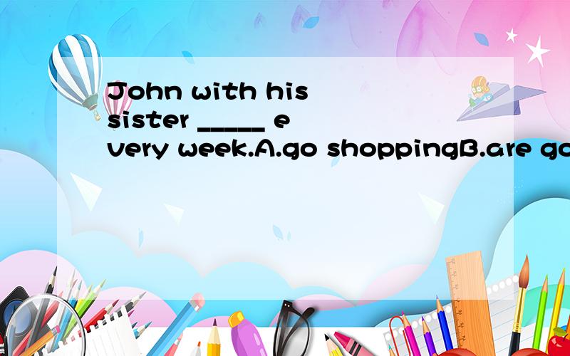 John with his sister _____ every week.A.go shoppingB.are going shoppingC.goes shoppingD.is going shopping我选的是A,
