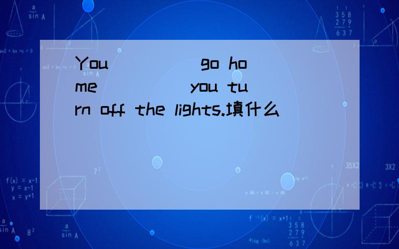You ____ go home ____ you turn off the lights.填什么