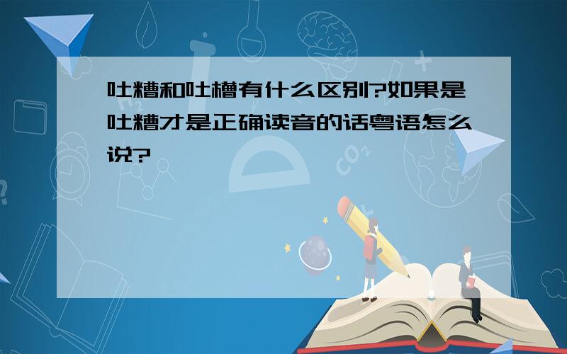 吐糟和吐槽有什么区别?如果是吐糟才是正确读音的话粤语怎么说?