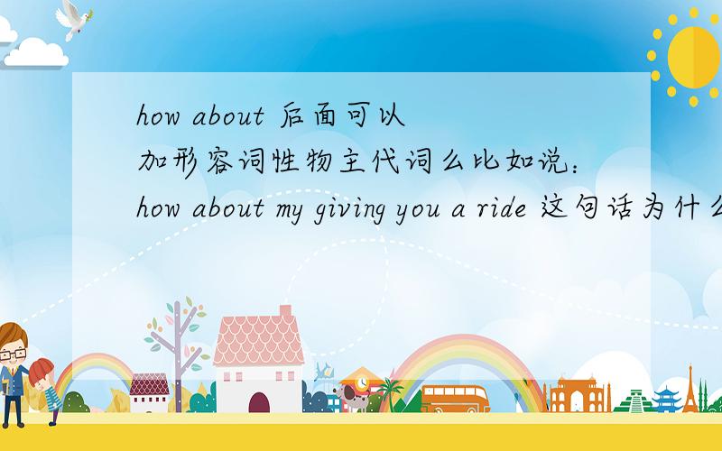 how about 后面可以加形容词性物主代词么比如说：how about my giving you a ride 这句话为什么用my
