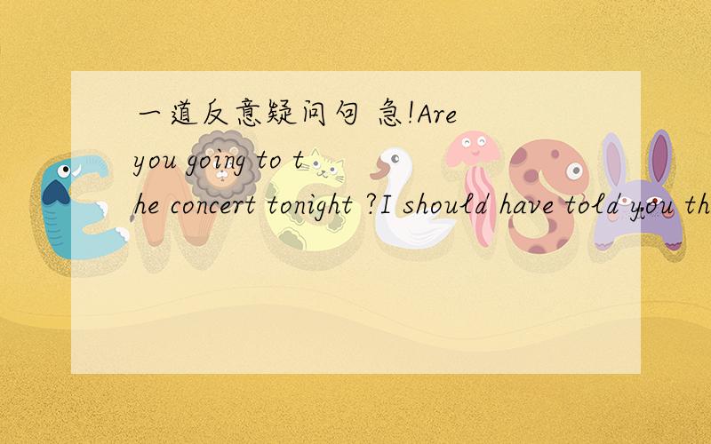一道反意疑问句 急!Are you going to the concert tonight ?I should have told you that l won't ,_______?A haven't you B.shouldn't you C.are you D.will you 高手求解!