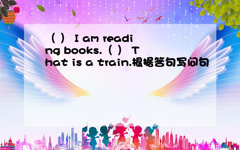 （ ） I am reading books.（ ） That is a train.根据答句写问句