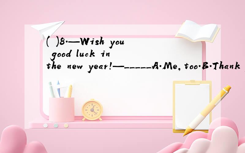 ( )8.—Wish you good luck in the new year!—_____A.Me,too.B.Thank you.C.All right.D.The same to you.回答是B还是D?