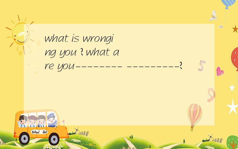 what is wronging you ?what are you-------- ---------?