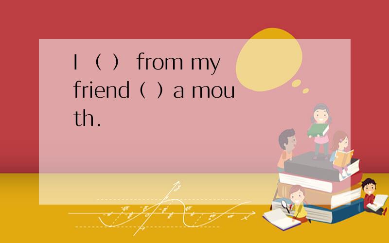 I （ ） from my friend（ ）a mouth.