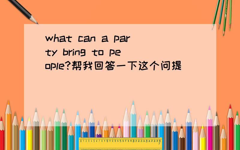 what can a party bring to people?帮我回答一下这个问提