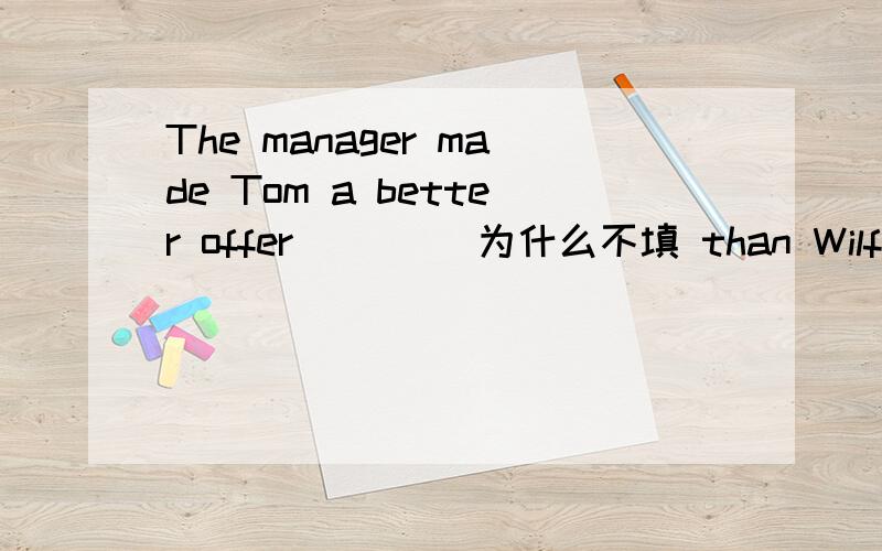 The manager made Tom a better offer____ 为什么不填 than Wilfred‘s