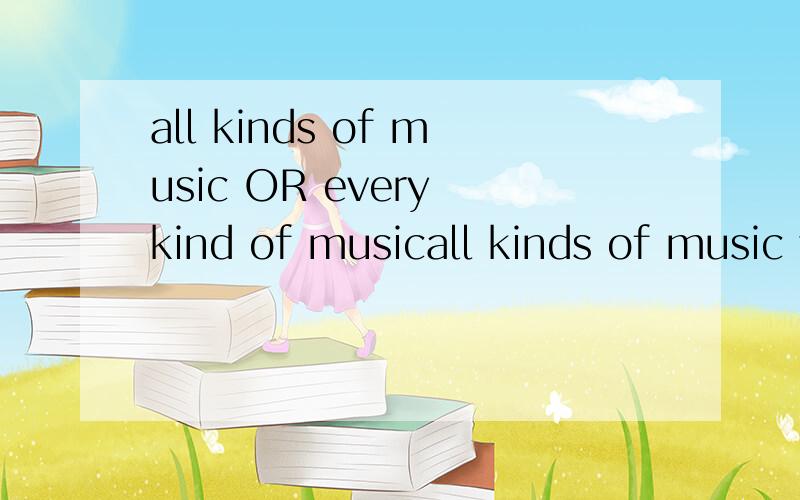 all kinds of music OR every kind of musicall kinds of music 还是 every kind of music哪个对 或者都可以 为什么