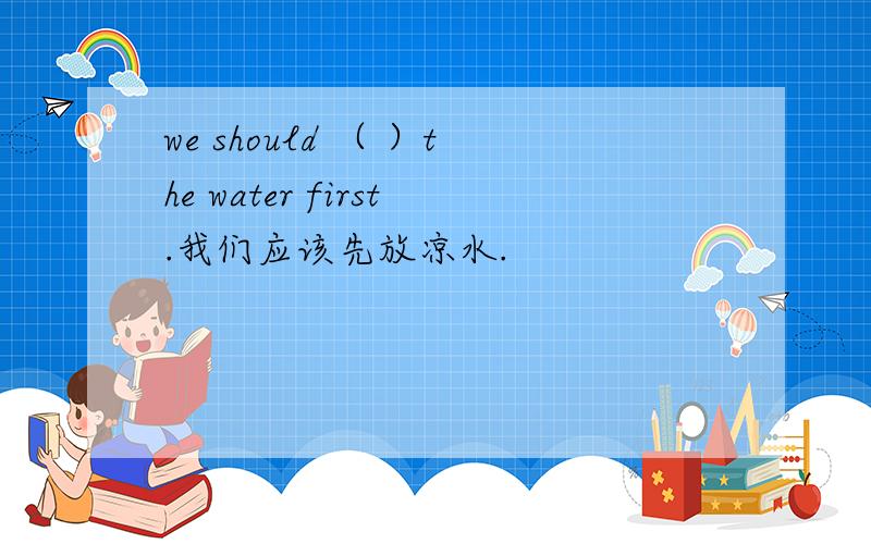 we should （ ）the water first.我们应该先放凉水.