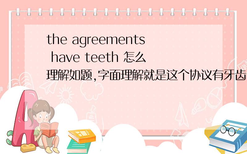 the agreements have teeth 怎么理解如题,字面理解就是这个协议有牙齿,当然不对了,但是什么意思呢