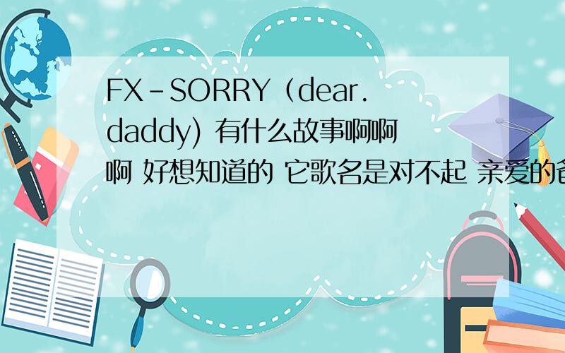 FX-SORRY（dear.daddy) 有什么故事啊啊啊 好想知道的 它歌名是对不起 亲爱的爸爸啊?急想知道啊水知道快说