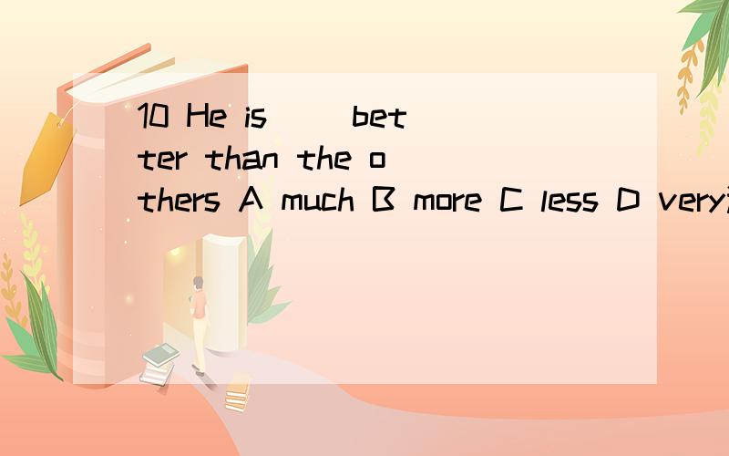 10 He is __better than the others A much B more C less D very选哪个