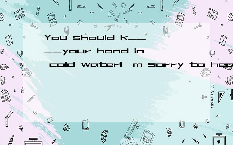 You should k____your hand in cold waterI'm sorry to hear that.But it's dangerous to play with fire Don't you know that?I did it just for f_____首字母填空