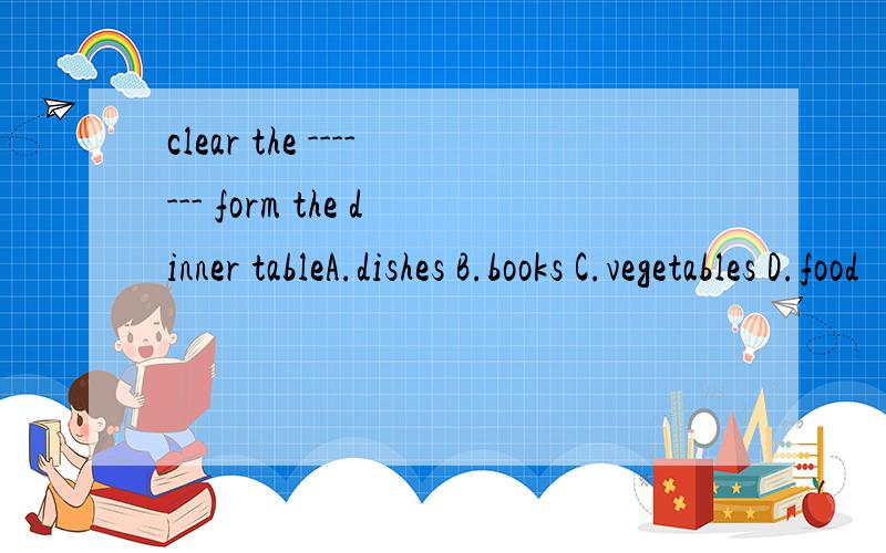clear the ------- form the dinner tableA.dishes B.books C.vegetables D.food