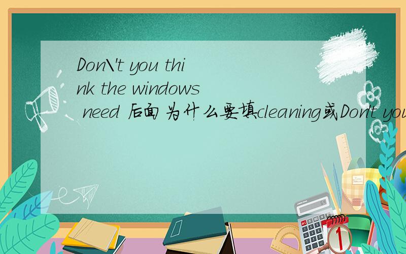 Don\'t you think the windows need 后面为什么要填cleaning或Don't you think the windows need 后面为什么要填cleaning或者to be cleaned?