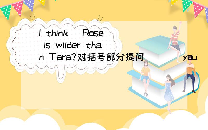 I think (Rose) is wilder than Tara?对括号部分提问（）（）you（）is wilder than Tara?