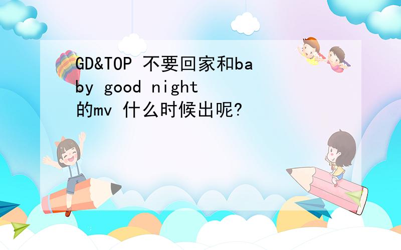 GD&TOP 不要回家和baby good night 的mv 什么时候出呢?