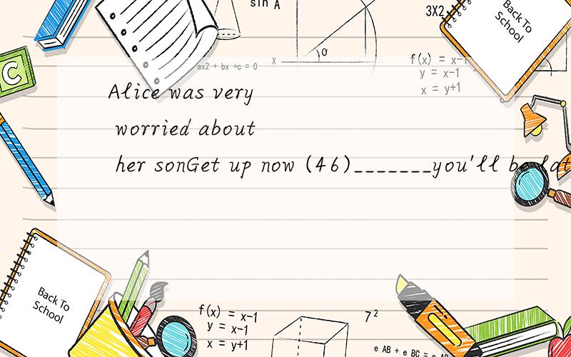 Alice was very worried about her sonGet up now (46)_______you'll be late again(47) _______school46.A.but  B.so  C.or  D.and47.A.to    B.for C.at   D.in
