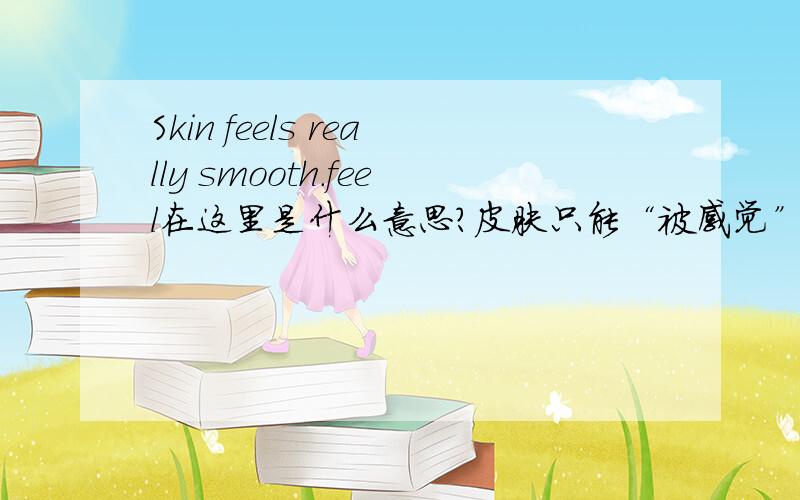 Skin feels really smooth.feel在这里是什么意思？皮肤只能“被感觉”啊，可feel不能用被动语态，怎么理解feel？