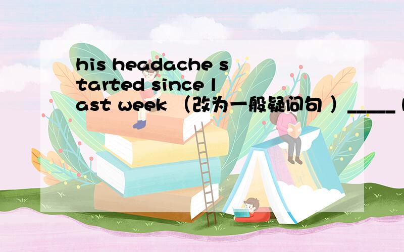 his headache started since last week （改为一般疑问句 ）_____ his headache ____since last week?