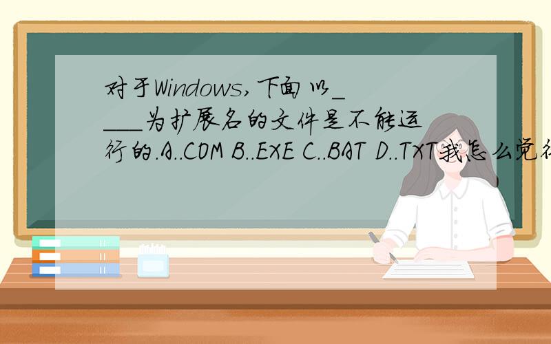 对于Windows,下面以____为扩展名的文件是不能运行的.A..COM B..EXE C..BAT D..TXT我怎么觉得都能运行呢,我查了好长时间了