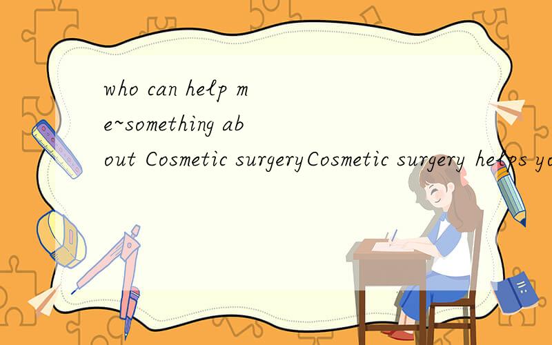 who can help me~something about Cosmetic surgeryCosmetic surgery helps you?Do you agree that cosmetic surgery can help people look and feel their best?give reasons to support your point of view