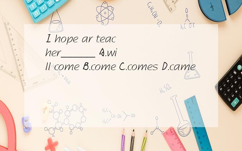 I hope ar teacher______ A.will come B.come C.comes D.came