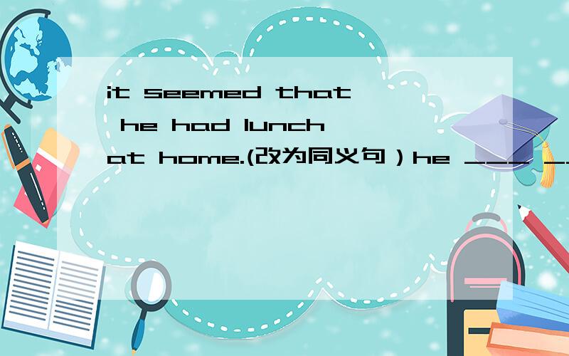 it seemed that he had lunch at home.(改为同义句）he ___ ____ have lunch at home just now.