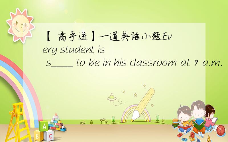 【 高手进】一道英语小题Every student is s____ to be in his classroom at 9 a.m.