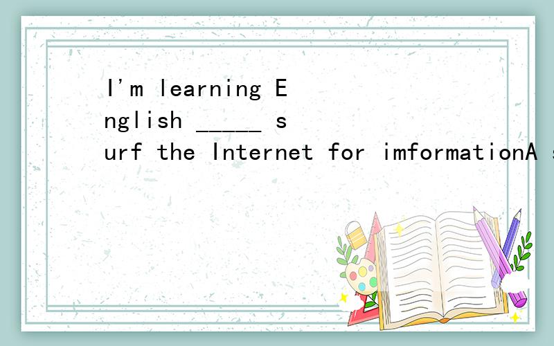 I'm learning English _____ surf the Internet for imformationA so that B in addition C instead D make