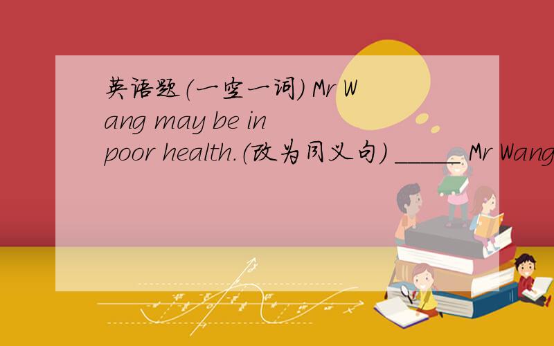 英语题（一空一词） Mr Wang may be in poor health.（改为同义句） _____ Mr Wang_____ unhealthy.