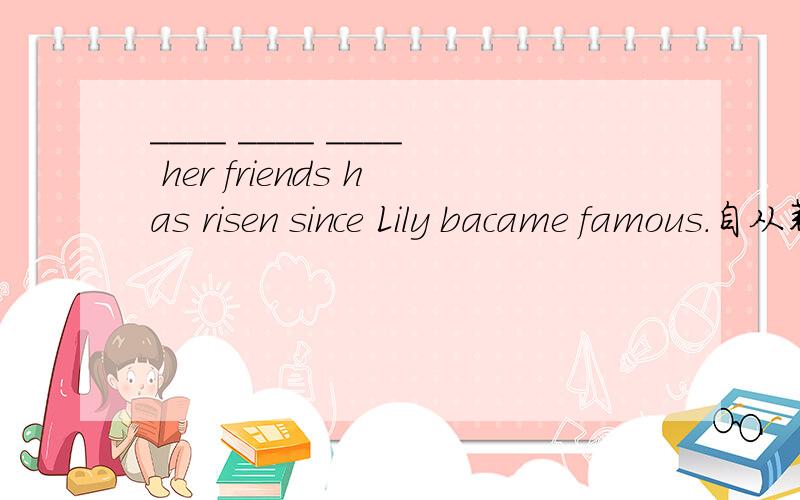 ____ ____ ____ her friends has risen since Lily bacame famous.自从莉莉出名以后她朋友的数量增加了