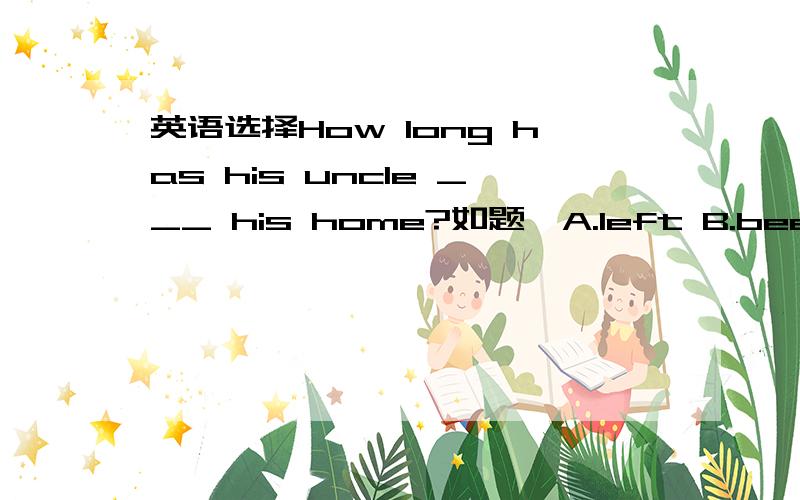 英语选择How long has his uncle ___ his home?如题,A.left B.been away C.been away from D.leave