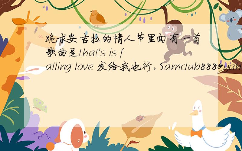 跪求安吉拉的情人节里面有一首歌曲是that's is falling love 发给我也行,Samclub888@yahoo.com.hk 是that's falling in love