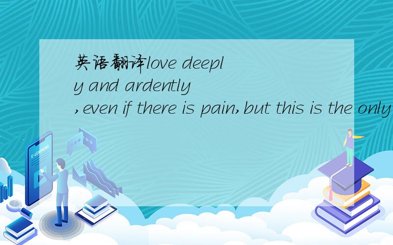 英语翻译love deeply and ardently,even if there is pain,but this is the only way to make yourlife complete