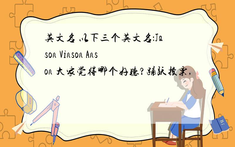 英文名 以下三个英文名：Jason Vinson Anson 大家觉得哪个好听?踊跃投票,