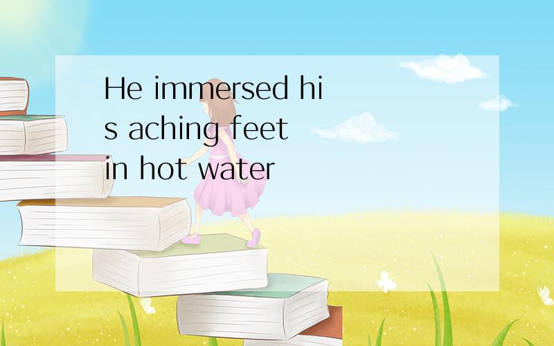He immersed his aching feet in hot water