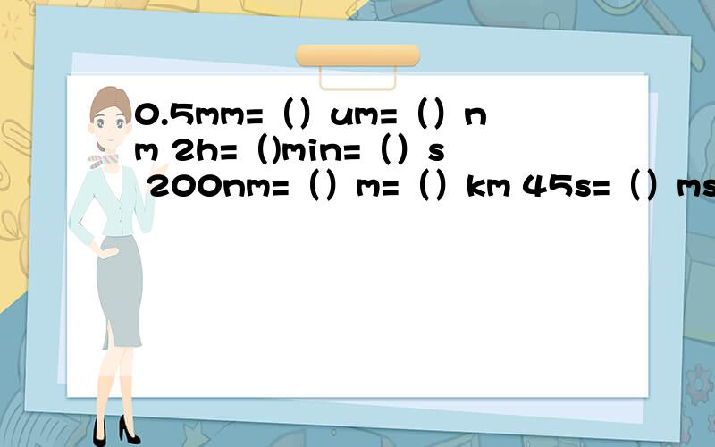 0.5mm=（）um=（）nm 2h=（)min=（）s 200nm=（）m=（）km 45s=（）ms0.5mm=（）um=（）nm2h=（)min=（）s 200nm=（）m=（）km 45s=（）ms