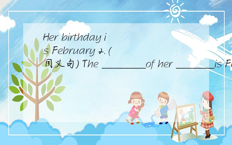 Her birthday is February 2.(同义句) The ________of her _______is February 2Her birthday is February 2.(同义句)The ________of her _______is February 2