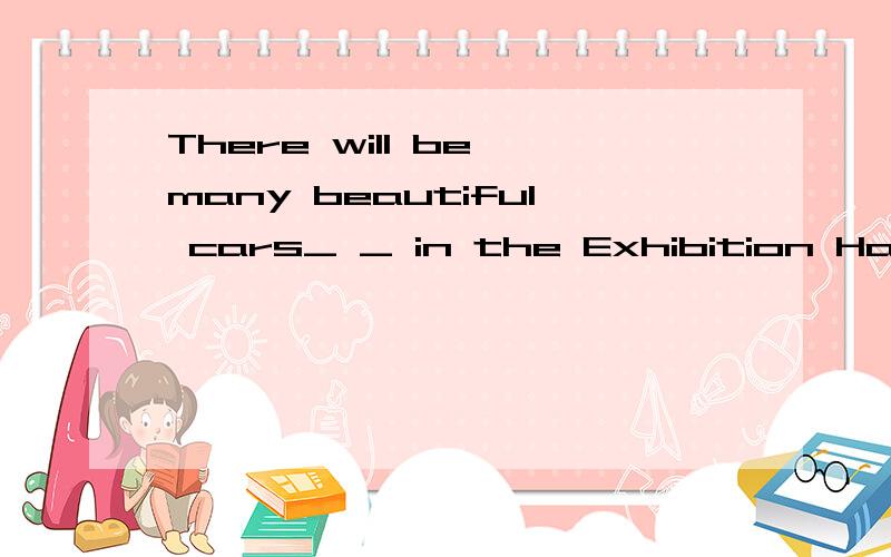 There will be many beautiful cars_ _ in the Exhibition Hall.会有很多漂亮的车子在展览大厅展出