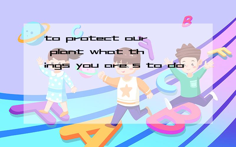 to protect our plant what things you are s to do